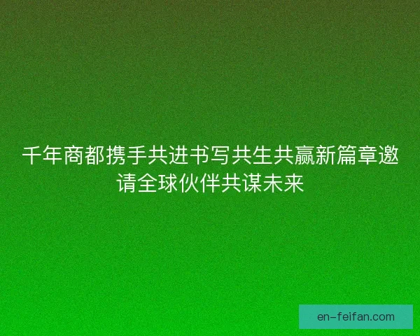 千年商都携手共进书写共生共赢新篇章邀请全球伙伴共谋未来